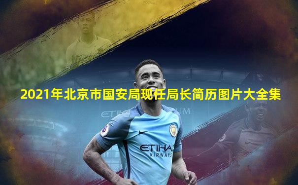 2021年北京市国安局现任局长简历图片大全集