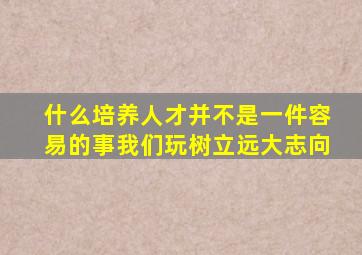 什么培养人才并不是一件容易的事我们玩树立远大志向