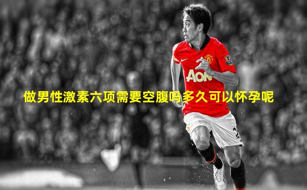 做男性激素六项需要空腹吗多久可以怀孕呢