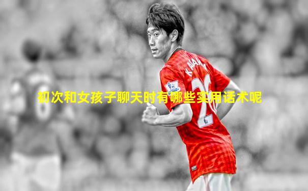 初次和女孩子聊天时有哪些实用话术呢