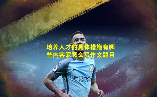 培养人才的具体措施有哪些内容呢怎么写作文题目