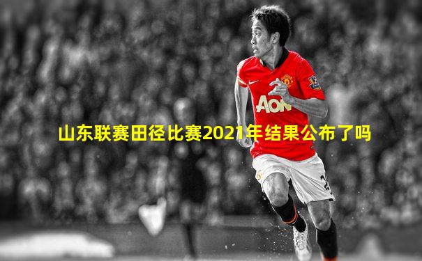 山东联赛田径比赛2021年结果公布了吗