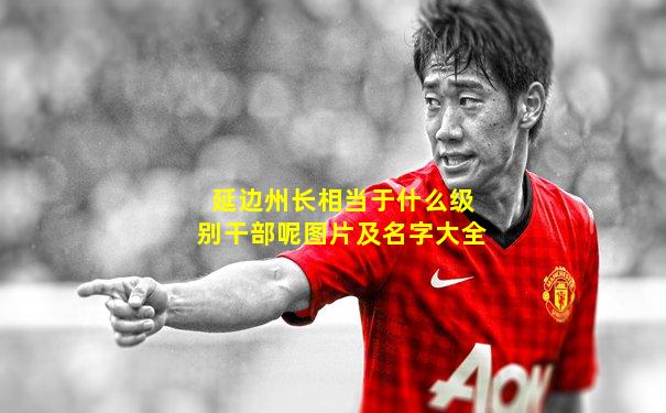 延边州长相当于什么级别干部呢图片及名字大全