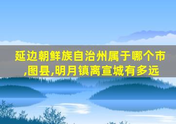 延边朝鲜族自治州属于哪个市,图县,明月镇离宣城有多远