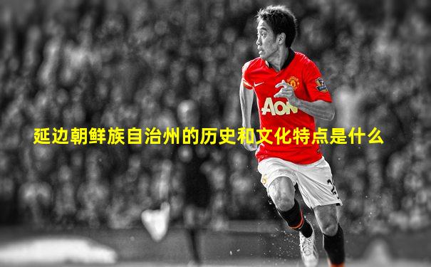 延边朝鲜族自治州的历史和文化特点是什么