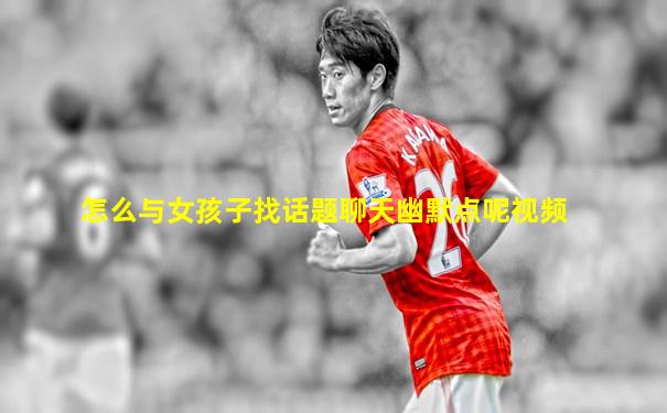 怎么与女孩子找话题聊天幽默点呢视频