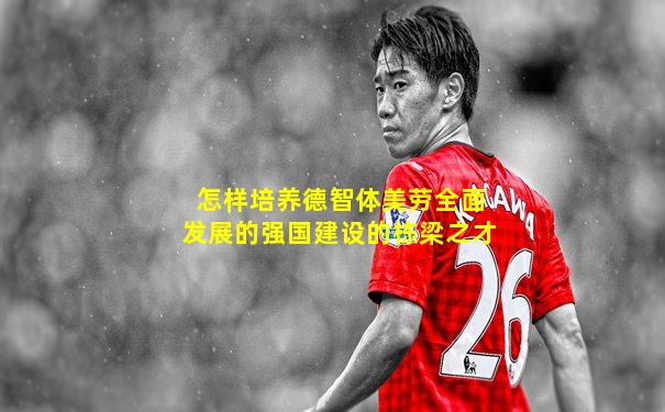 怎样培养德智体美劳全面发展的强国建设的栋梁之才