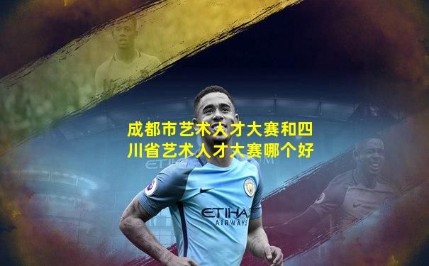 成都市艺术人才大赛和四川省艺术人才大赛哪个好