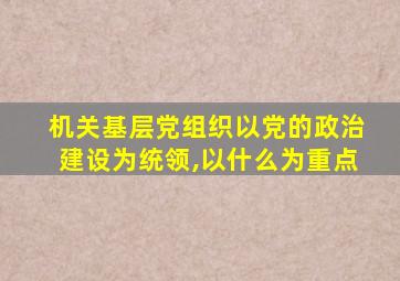 机关基层党组织以党的政治建设为统领,以什么为重点