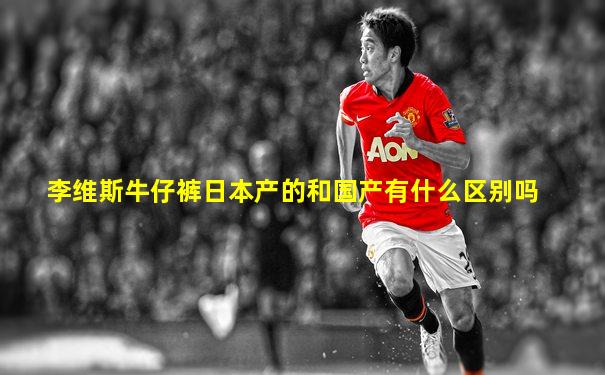 李维斯牛仔裤日本产的和国产有什么区别吗