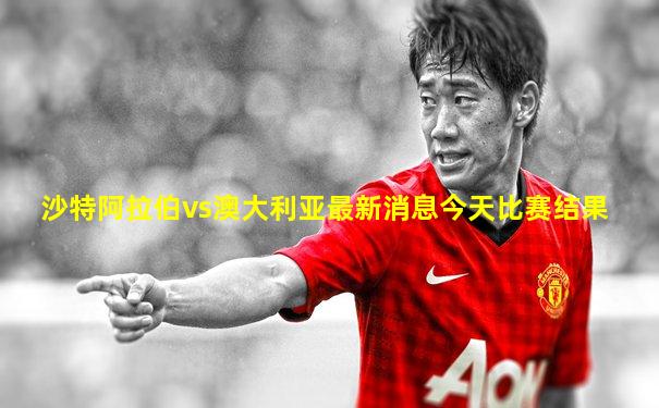 沙特阿拉伯vs澳大利亚最新消息今天比赛结果
