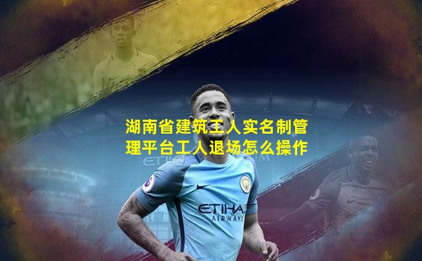 湖南省建筑工人实名制管理平台工人退场怎么操作