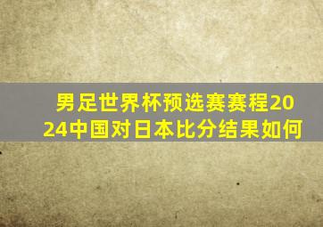 男足世界杯预选赛赛程2024中国对日本比分结果如何