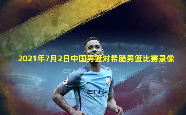 2021年7月2日中国男篮对希腊男篮比赛录像