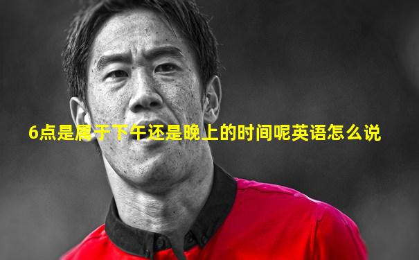 6点是属于下午还是晚上的时间呢英语怎么说