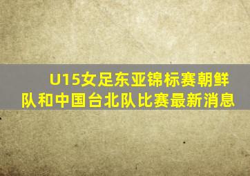 U15女足东亚锦标赛朝鲜队和中国台北队比赛最新消息