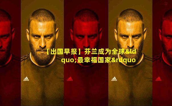 【出国早报】芬兰成为全球“最幸福国家”;英国高校发