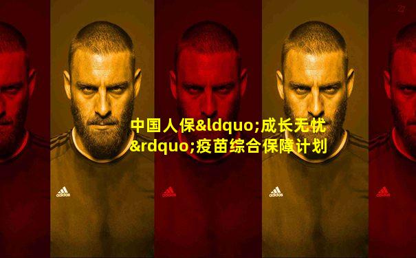 中国人保“成长无忧”疫苗综合保障计划