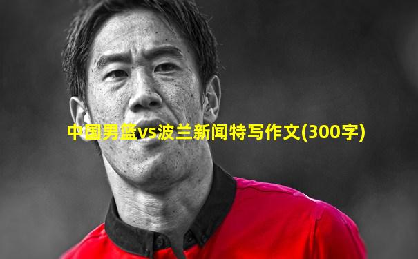 中国男篮vs波兰新闻特写作文(300字)