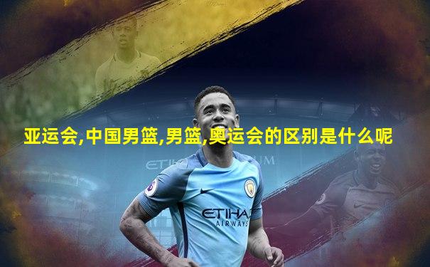 亚运会,中国男篮,男篮,奥运会的区别是什么呢