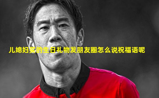 儿媳妇买的生日礼物发朋友圈怎么说祝福语呢