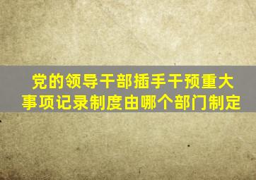 党的领导干部插手干预重大事项记录制度由哪个部门制定