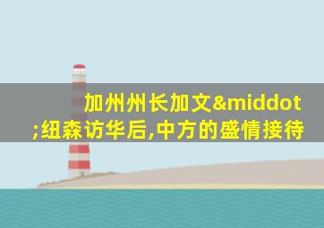 加州州长加文·纽森访华后,中方的盛情接待