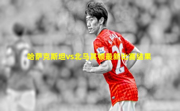 哈萨克斯坦vs北马其顿最新比赛结果