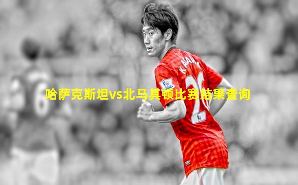 哈萨克斯坦vs北马其顿比赛结果查询