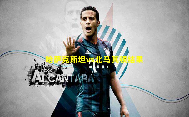哈萨克斯坦vs北马其顿结果