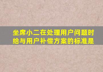 坐席小二在处理用户问题时给与用户补偿方案的标准是
