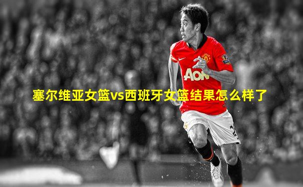 塞尔维亚女篮vs西班牙女篮结果怎么样了
