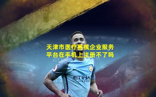 天津市医疗器械企业服务平台在手机上注册不了吗