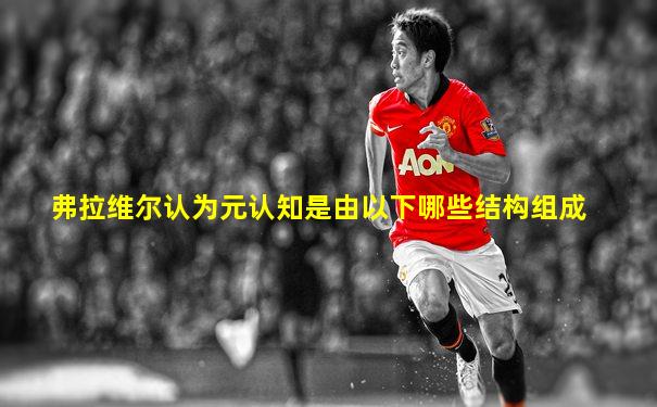 弗拉维尔认为元认知是由以下哪些结构组成