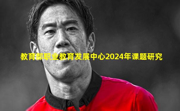 教育部职业教育发展中心2024年课题研究