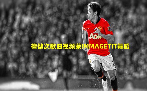 檀健次歌曲视频蒙IMMAGETIT舞蹈