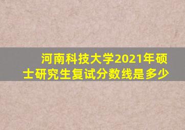 河南科技大学2021年硕士研究生复试分数线是多少
