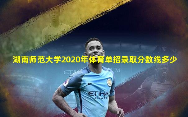 湖南师范大学2020年体育单招录取分数线多少