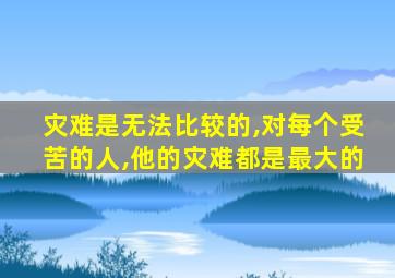 灾难是无法比较的,对每个受苦的人,他的灾难都是最大的