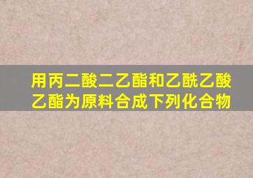 用丙二酸二乙酯和乙酰乙酸乙酯为原料合成下列化合物