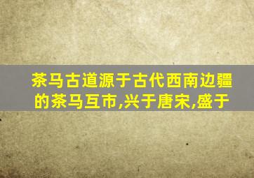 茶马古道源于古代西南边疆的茶马互市,兴于唐宋,盛于
