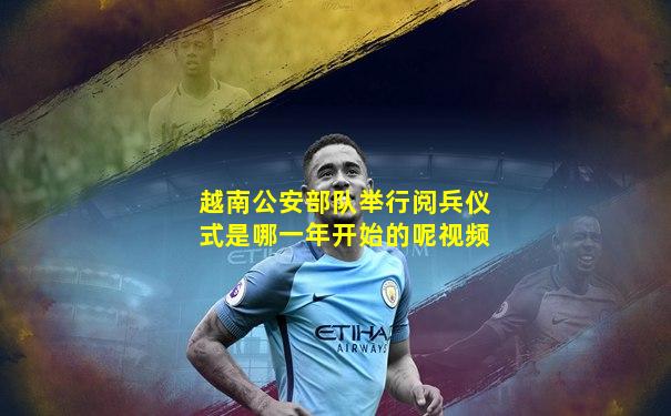 越南公安部队举行阅兵仪式是哪一年开始的呢视频