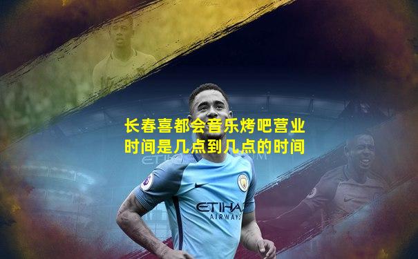 长春喜都会音乐烤吧营业时间是几点到几点的时间