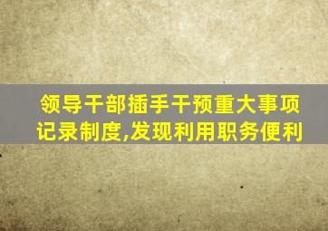 领导干部插手干预重大事项记录制度,发现利用职务便利
